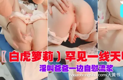 罕见一线天明器，淫叫爸爸一边自慰流浆