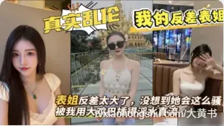表姐与表弟乱伦 我的反差表姐在家勾引我，被我用大鸡巴抽插狂操到淫水直流 骑乘上我鸡巴爽到差点内射