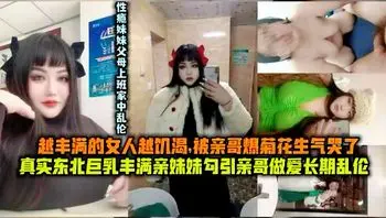 越丰满的女人越饥渴,被亲哥爆着花生气哭了真实东北巨乳丰满亲妹妹勾引亲哥做爱长期乱伦