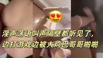 淫声荡语叫声隔壁都听见了，边打游戏边被大鸡巴哥哥啪啪