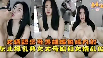 女婿舔岳母黑蝴蝶偷情内射，东北爆乳熟女丈母娘和女婿乱伦