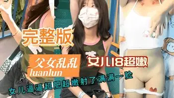 完整版父女乱伦 女儿逼逼超肥超嫩射了满满一脸