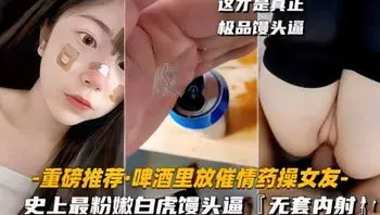 【强上自虎馒头逼】啤酒里放催情药操女友史上最粉嫩自虎馒头逼无套内射 重磅推荐