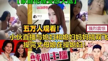 真实爆光【双飞媳妇和丈母娘】某平台18禁直播刺激母女双飞老母亲60女28惊呆你的眼球，家庭伦理变态大剧，为了钱真是豁出去了 A片